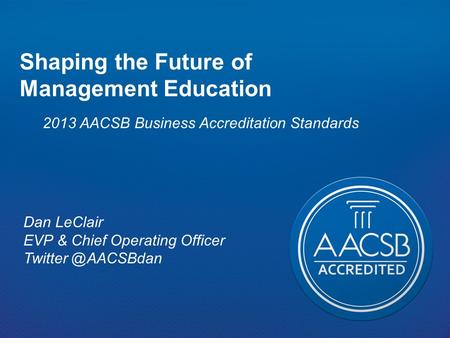 Shaping the Future of Management Education 2013 AACSB Business Accreditation Standards Dan LeClair EVP & Chief Operating Officer Twitter @AACSBdan.