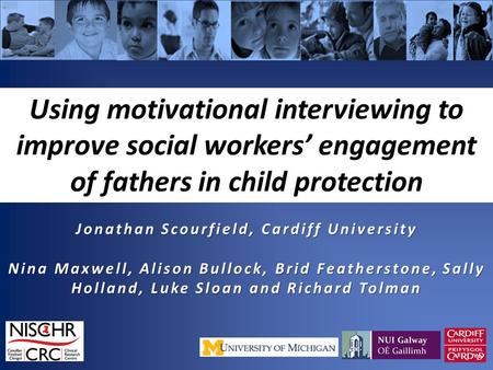 Using motivational interviewing to improve social workers’ engagement of fathers in child protection Jonathan Scourfield, Cardiff University Nina Maxwell,