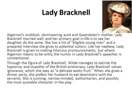 Algernon’s snobbish, domineering aunt and Gwendolen’s mother. Lady Bracknell married well, and her primary goal in life is to see her daughter do the same.