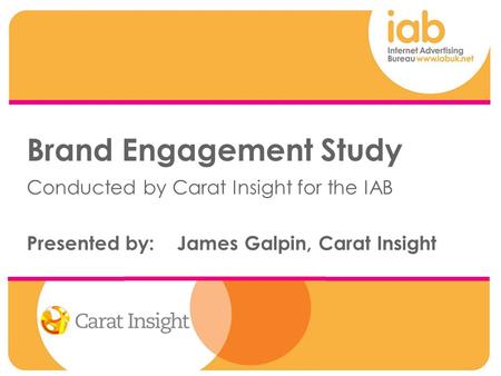 Brand Engagement Study Conducted by Carat Insight for the IAB Presented by: James Galpin, Carat Insight.