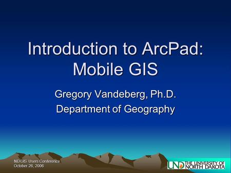 ND GIS Users Conference October 26, 2006 Introduction to ArcPad: Mobile GIS Gregory Vandeberg, Ph.D. Department of Geography.