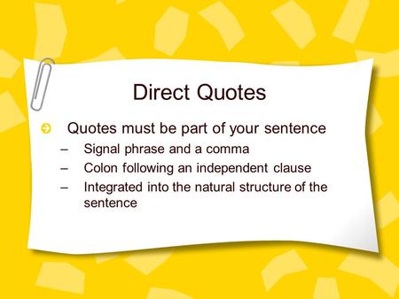 Direct Quotes Quotes must be part of your sentence –Signal phrase and a comma –Colon following an independent clause –Integrated into the natural structure.