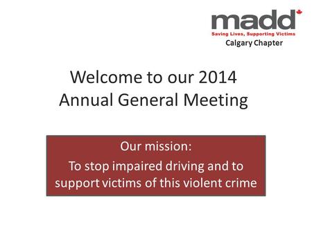 Calgary Chapter Welcome to our 2014 Annual General Meeting Our mission: To stop impaired driving and to support victims of this violent crime.