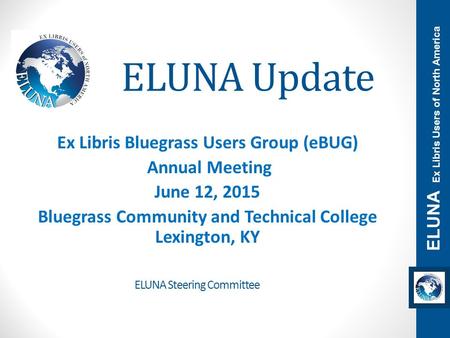 ELUNA Update Ex Libris Bluegrass Users Group (eBUG) Annual Meeting June 12, 2015 Bluegrass Community and Technical College Lexington, KY ELUNA Ex Libris.