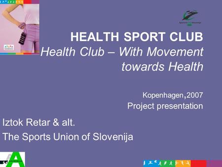 HEALTH SPORT CLUB Health Club – With Movement towards Health Kopenhagen, 2007 Project presentation Iztok Retar & alt. The Sports Union of Slovenija.