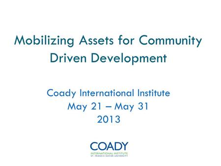 Mobilizing Assets for Community Driven Development Coady International Institute May 21 – May 31 2013.