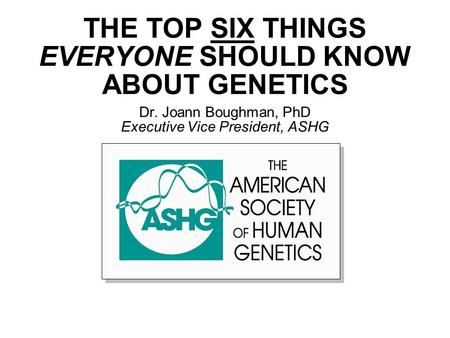THE TOP SIX THINGS EVERYONE SHOULD KNOW ABOUT GENETICS Dr. Joann Boughman, PhD Executive Vice President, ASHG.