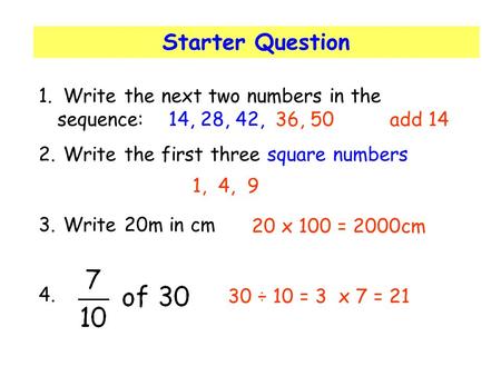 Starter Question 1. Write the next two numbers in the sequence: 14, 28, 42, 2. Write the first three square numbers 3. Write 20m in cm 4. 36, 50add 14.