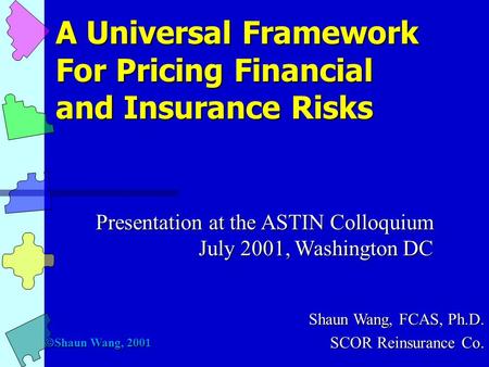 A Universal Framework For Pricing Financial and Insurance Risks Presentation at the ASTIN Colloquium July 2001, Washington DC Shaun Wang, FCAS, Ph.D.
