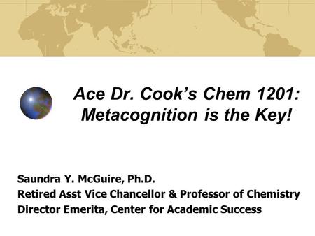 Ace Dr. Cook’s Chem 1201: Metacognition is the Key! Saundra Y. McGuire, Ph.D. Retired Asst Vice Chancellor & Professor of Chemistry Director Emerita, Center.