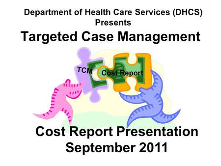 Targeted Case Management TCM Cost Report Cost Report Presentation September 2011 Department of Health Care Services (DHCS) Presents.