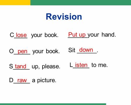 Put up C____ your book. O_____ your book. S_____ up, please. ______your hand. Sit ______. L_____ to me. D_____ a picture. lose pen tand down isten raw.