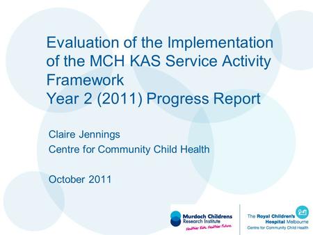 Evaluation of the Implementation of the MCH KAS Service Activity Framework Year 2 (2011) Progress Report Claire Jennings Centre for Community Child Health.