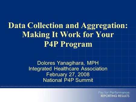 Data Collection and Aggregation: Making It Work for Your P4P Program Dolores Yanagihara, MPH Integrated Healthcare Association February 27, 2008 National.