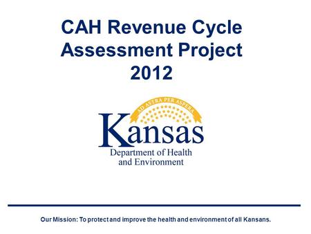 CAH Revenue Cycle Assessment Project 2012 Our Mission: To protect and improve the health and environment of all Kansans.