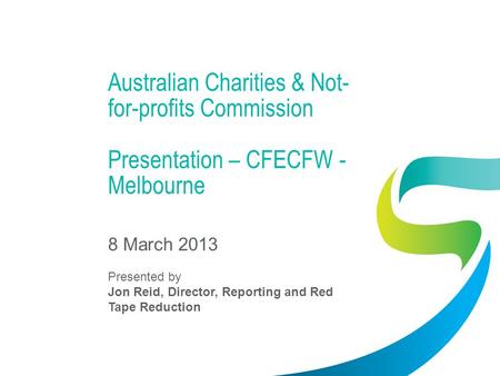 Australian Charities & Not- for-profits Commission Presentation – CFECFW - Melbourne 8 March 2013 Presented by Jon Reid, Director, Reporting and Red Tape.
