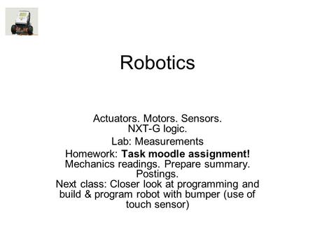 Robotics Actuators. Motors. Sensors. NXT-G logic. Lab: Measurements Homework: Task moodle assignment! Mechanics readings. Prepare summary. Postings. Next.