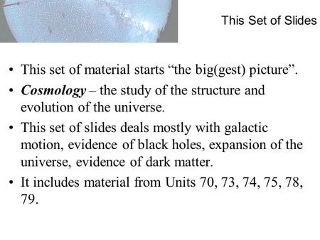 This Set of Slides This set of material starts “the big(gest) picture”. Cosmology – the study of the structure and evolution of the universe. This set.