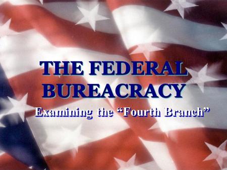 THE FEDERAL BUREACRACY Examining the “Fourth Branch”