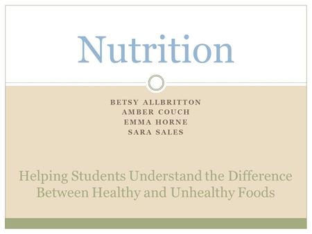 BETSY ALLBRITTON AMBER COUCH EMMA HORNE SARA SALES Nutrition Helping Students Understand the Difference Between Healthy and Unhealthy Foods.