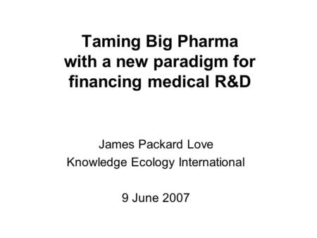Taming Big Pharma with a new paradigm for financing medical R&D James Packard Love Knowledge Ecology International 9 June 2007.