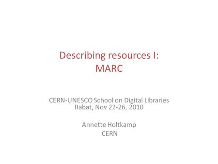 Describing resources I: MARC CERN-UNESCO School on Digital Libraries Rabat, Nov 22-26, 2010 Annette Holtkamp CERN.