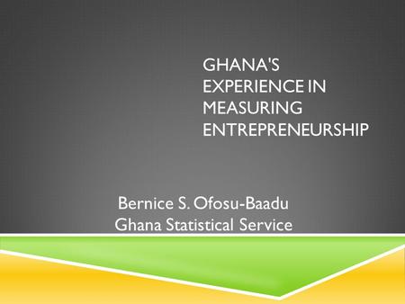 GHANA'S EXPERIENCE IN MEASURING ENTREPRENEURSHIP Bernice S. Ofosu-Baadu Ghana Statistical Service.