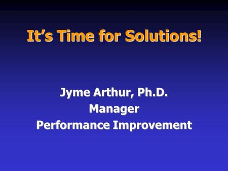 It’s Time for Solutions! Jyme Arthur, Ph.D. Manager Performance Improvement.