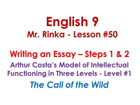 English 9 Mr. Rinka - Lesson #50 Writing an Essay – Steps 1 & 2 Arthur Costa’s Model of Intellectual Functioning in Three Levels - Level #1 The Call of.