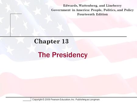 Copyright © 2009 Pearson Education, Inc. Publishing as Longman. The Presidency Chapter 13 Edwards, Wattenberg, and Lineberry Government in America: People,