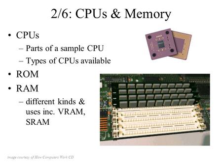 2/6: CPUs & Memory CPUs –Parts of a sample CPU –Types of CPUs available ROM RAM –different kinds & uses inc. VRAM, SRAM image courtesy of How Computers.