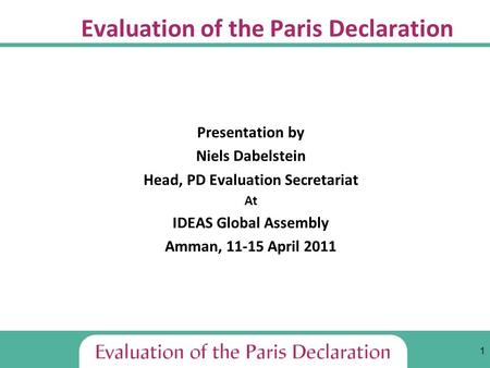 1 Evaluation of the Paris Declaration Presentation by Niels Dabelstein Head, PD Evaluation Secretariat At IDEAS Global Assembly Amman, 11-15 April 2011.