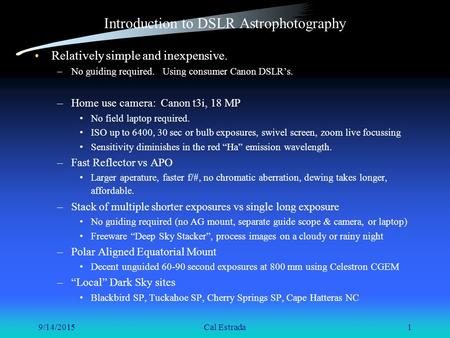 9/14/2015Cal Estrada1 Introduction to DSLR Astrophotography Relatively simple and inexpensive. –No guiding required. Using consumer Canon DSLR’s. –Home.