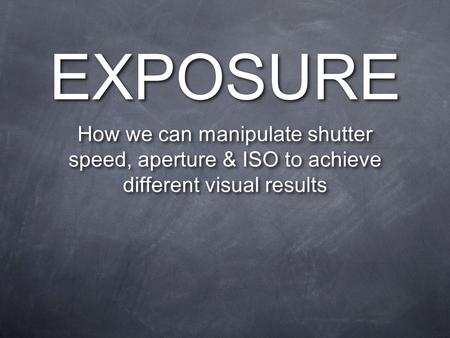 EXPOSURE How we can manipulate shutter speed, aperture & ISO to achieve different visual results.