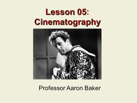 Lesson 05 Cinematography Lesson 05: Cinematography Professor Aaron Baker.