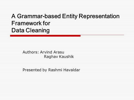 A Grammar-based Entity Representation Framework for Data Cleaning Authors: Arvind Arasu Raghav Kaushik Presented by Rashmi Havaldar.