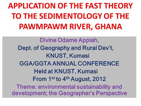 APPLICATION OF THE FAST THEORY TO THE SEDIMENTOLOGY OF THE PAWMPAWM RIVER, GHANA Divine Odame Appiah, Dept. of Geography and Rural Dev’t, KNUST, Kumasi.