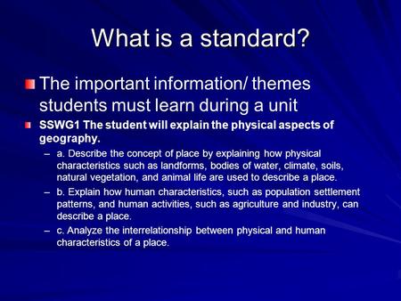 What is a standard? The important information/ themes students must learn during a unit SSWG1 The student will explain the physical aspects of geography.