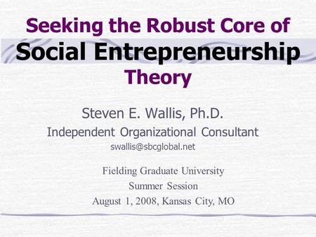 Seeking the Robust Core of Social Entrepreneurship Theory Steven E. Wallis, Ph.D. Independent Organizational Consultant Fielding.