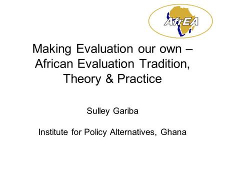 Making Evaluation our own – African Evaluation Tradition, Theory & Practice Sulley Gariba Institute for Policy Alternatives, Ghana.