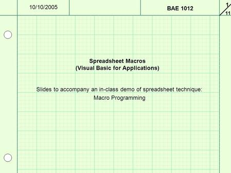 11 10/10/2005 BAE 1012 1 Spreadsheet Macros (Visual Basic for Applications) Slides to accompany an in-class demo of spreadsheet technique: Macro Programming.