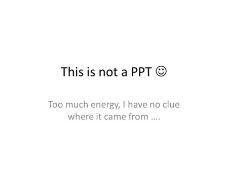 This is not a PPT Too much energy, I have no clue where it came from ….