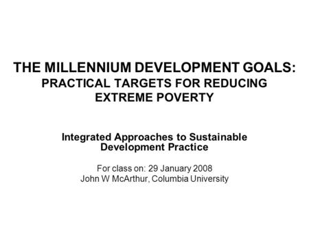 THE MILLENNIUM DEVELOPMENT GOALS: PRACTICAL TARGETS FOR REDUCING EXTREME POVERTY Integrated Approaches to Sustainable Development Practice For class on: