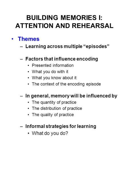 BUILDING MEMORIES I: ATTENTION AND REHEARSAL Themes –Learning across multiple “episodes” –Factors that influence encoding Presented information What you.