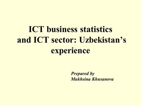 ICT business statistics and ICT sector: Uzbekistan’s experience Prepared by Mukhsina Khusanova.