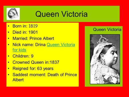 Queen Victoria Born in: 1819 Died in: 1901 Married: Prince Albert Nick name: Drina Queen Victoria for kidsQueen Victoria for kids Children: 9 Crowned Queen.