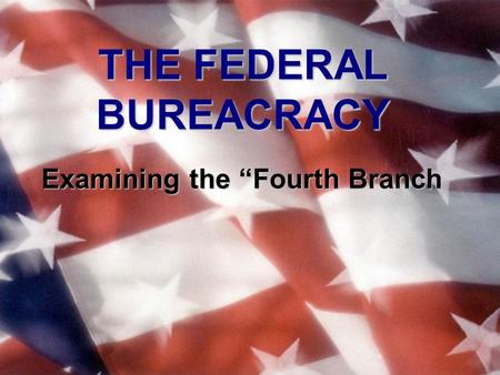 THE FEDERAL BUREACRACY Examining the “Fourth Branch.