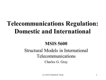 (c) 2003 Charles G. Gray1 Telecommunications Regulation: Domestic and International MSIS 5600 Structural Models in International Telecommunications Charles.