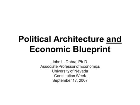 Political Architecture and Economic Blueprint John L. Dobra, Ph.D. Associate Professor of Economics University of Nevada Constitution Week September 17,