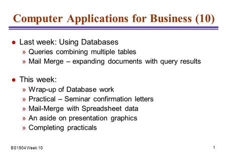 BS1904 Week 10 1 Computer Applications for Business (10) l Last week: Using Databases »Queries combining multiple tables »Mail Merge – expanding documents.
